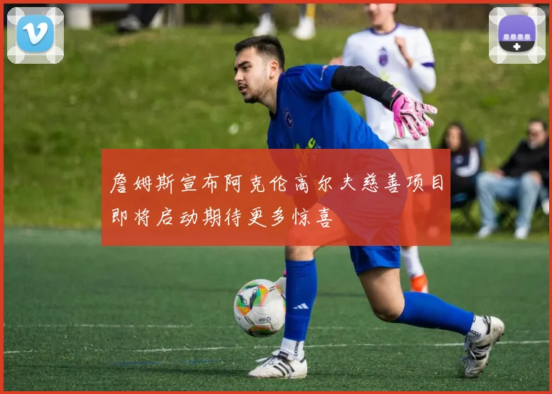 詹姆斯宣布阿克伦高尔夫慈善项目即将启动期待更多惊喜