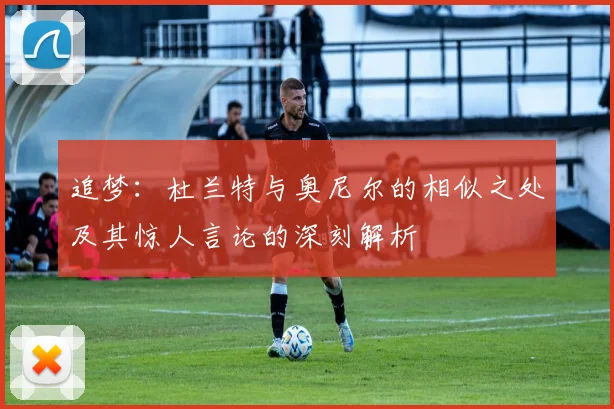 追梦：杜兰特与奥尼尔的相似之处及其惊人言论的深刻解析