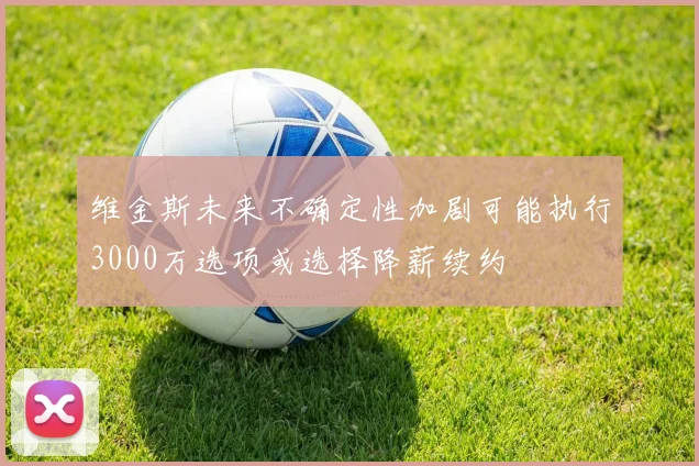 维金斯未来不确定性加剧可能执行3000万选项或选择降薪续约