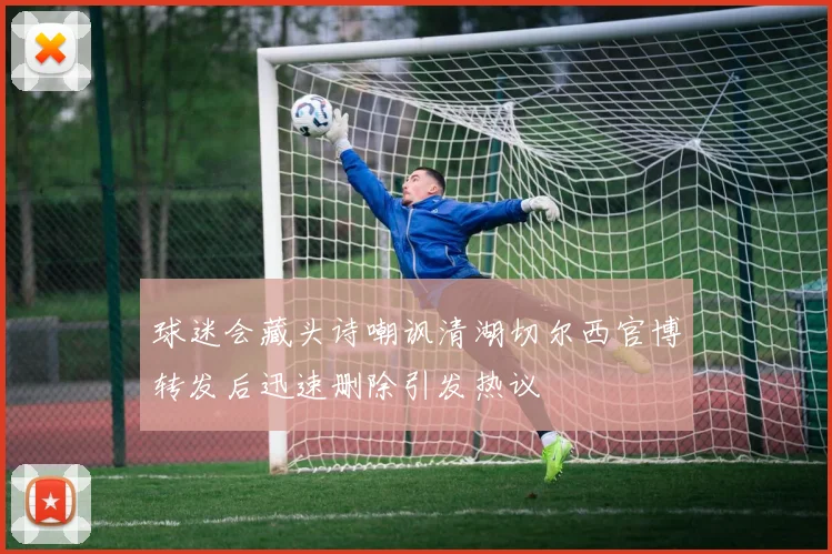 球迷会藏头诗嘲讽清湖切尔西官博转发后迅速删除引发热议