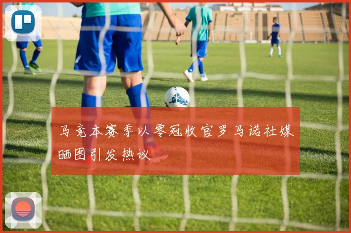 马竞本赛季以零冠收官罗马诺社媒晒图引发热议