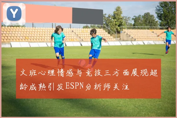 文班心理情感与竞技三方面展现超龄成熟引发ESPN分析师关注