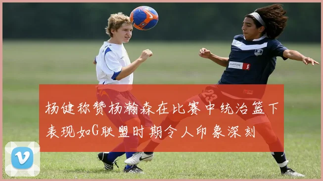 杨健称赞杨瀚森在比赛中统治篮下表现如G联盟时期令人印象深刻