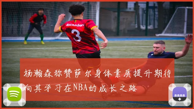 杨瀚森称赞萨尔身体素质提升期待向其学习在NBA的成长之路
