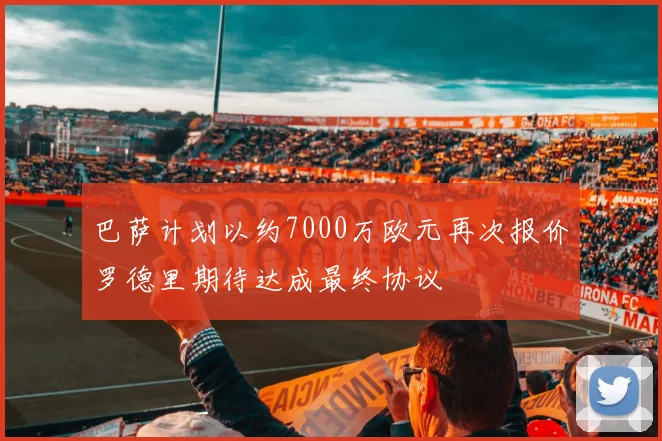 巴萨计划以约7000万欧元再次报价罗德里期待达成最终协议