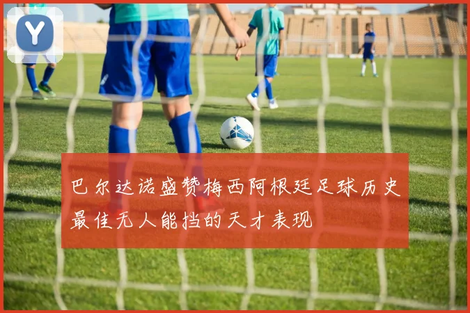 巴尔达诺盛赞梅西阿根廷足球历史最佳无人能挡的天才表现