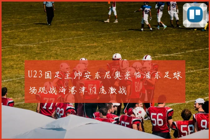 U23国足主帅安东尼奥亲临浦东足球场观战海港津门虎激战