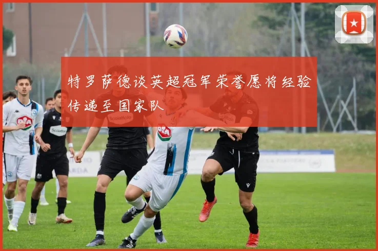 特罗萨德谈英超冠军荣誉愿将经验传递至国家队