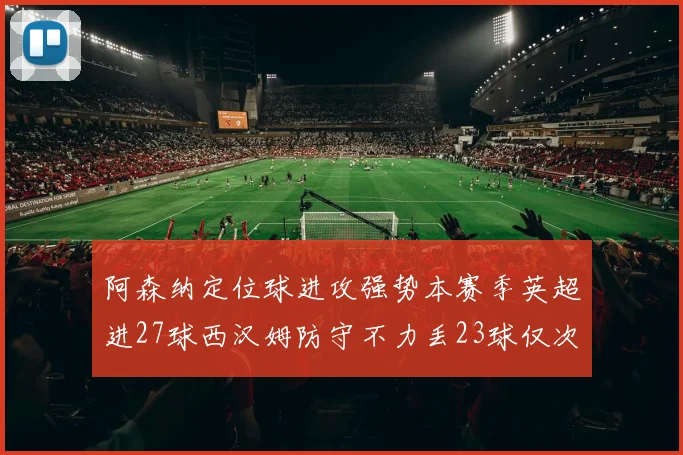 阿森纳定位球进攻强势本赛季英超进27球西汉姆防守不力丢23球仅次于伯恩茅斯