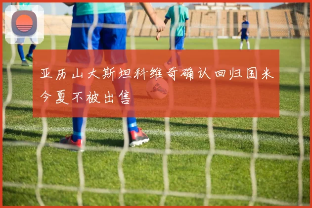 亚历山大斯坦科维奇确认回归国米今夏不被出售