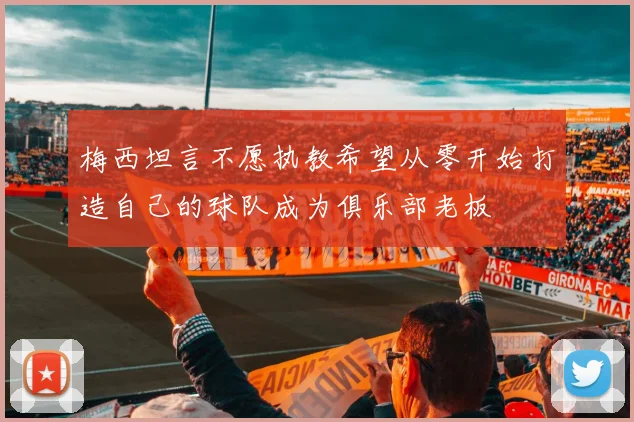 梅西坦言不愿执教希望从零开始打造自己的球队成为俱乐部老板