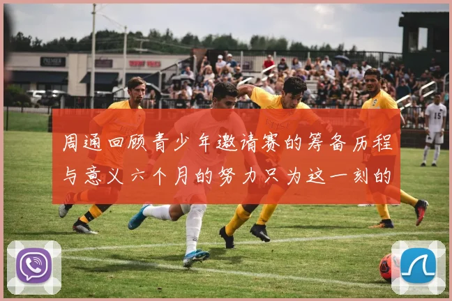 周通回顾青少年邀请赛的筹备历程与意义六个月的努力只为这一刻的精彩