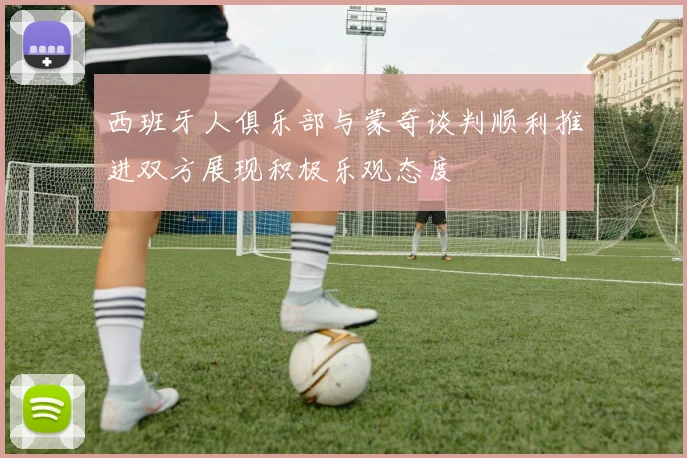 西班牙人俱乐部与蒙奇谈判顺利推进双方展现积极乐观态度