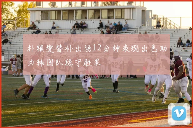 朴镇燮替补出场12分钟表现出色助力韩国队稳守胜果