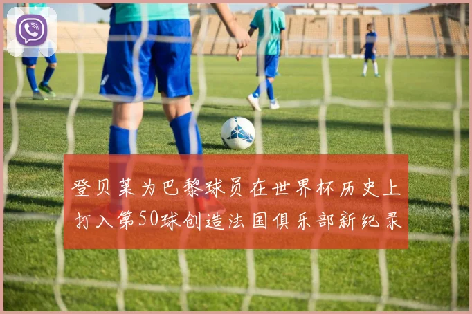 登贝莱为巴黎球员在世界杯历史上打入第50球创造法国俱乐部新纪录