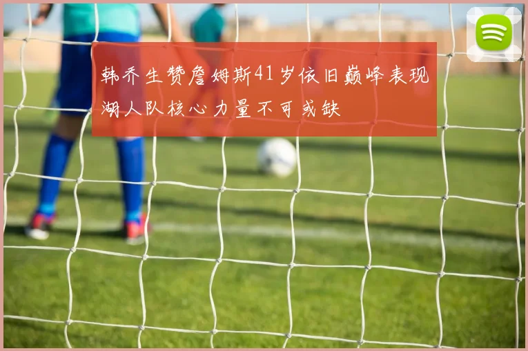 韩乔生赞詹姆斯41岁依旧巅峰表现湖人队核心力量不可或缺