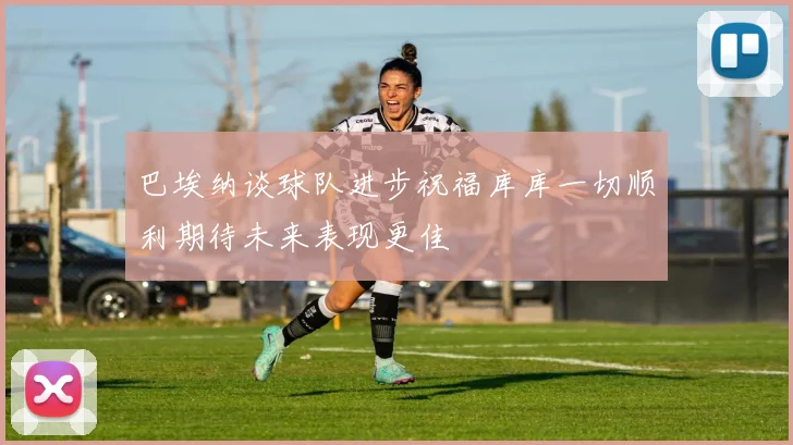 巴埃纳谈球队进步祝福库库一切顺利期待未来表现更佳