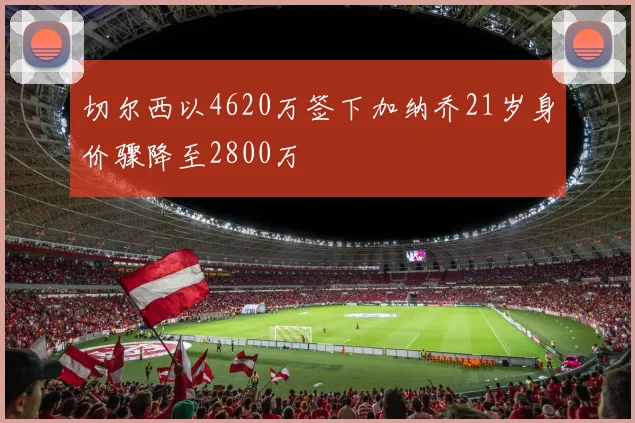 切尔西以4620万签下加纳乔21岁身价骤降至2800万