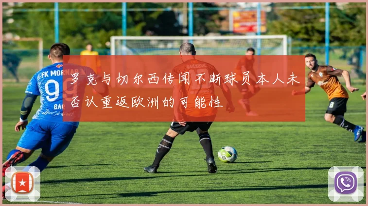 罗克与切尔西传闻不断球员本人未否认重返欧洲的可能性